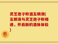灵芝孢子粉酒五粮液(五粮液与灵芝孢子粉相遇，开启新的酒体体验)