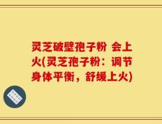 灵芝破壁孢子粉 会上火(灵芝孢子粉：调节身体平衡，舒缓上火)