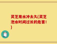 灵芝用水冲太久(灵芝泡水时间过长的危害！)