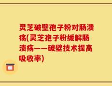 灵芝破壁孢子粉对肠溃疡(灵芝孢子粉缓解肠溃疡——破壁技术提高吸收率)