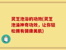 灵芝泡浴的功效(灵芝泡澡神奇功效，让你轻松拥有健康美肌)