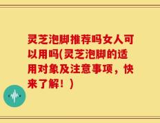 灵芝泡脚推荐吗女人可以用吗(灵芝泡脚的适用对象及注意事项，快来了解！)