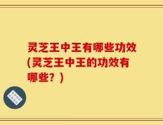 灵芝王中王有哪些功效(灵芝王中王的功效有哪些？)