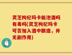 灵芝枸杞玛卡能泡酒吗有毒吗(灵芝枸杞玛卡可否加入酒中酿造，并无副作用)