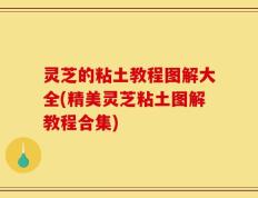 灵芝的粘土教程图解大全(精美灵芝粘土图解教程合集)