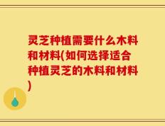 灵芝种植需要什么木料和材料(如何选择适合种植灵芝的木料和材料)