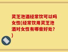 灵芝泡酒经常饮可以吗女性(经常饮用灵芝泡酒对女性有哪些好处？)
