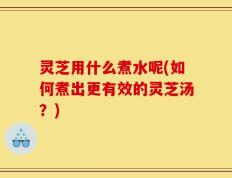 灵芝用什么煮水呢(如何煮出更有效的灵芝汤？)