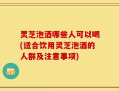 灵芝泡酒哪些人可以喝(适合饮用灵芝泡酒的人群及注意事项)
