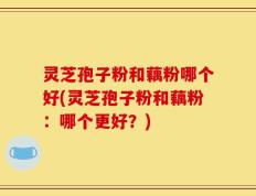 灵芝孢子粉和藕粉哪个好(灵芝孢子粉和藕粉：哪个更好？)