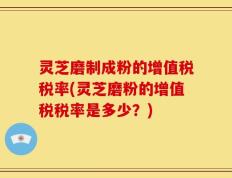 灵芝磨制成粉的增值税税率(灵芝磨粉的增值税税率是多少？)