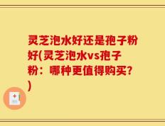 灵芝泡水好还是孢子粉好(灵芝泡水vs孢子粉：哪种更值得购买？)