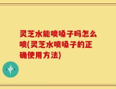 灵芝水能喷嗓子吗怎么喷(灵芝水喷嗓子的正确使用方法)
