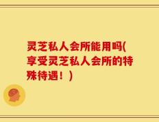 灵芝私人会所能用吗(享受灵芝私人会所的特殊待遇！)