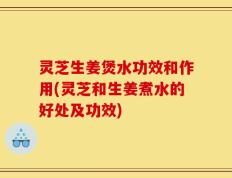 灵芝生姜煲水功效和作用(灵芝和生姜煮水的好处及功效)