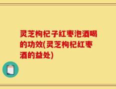 灵芝枸杞子红枣泡酒喝的功效(灵芝枸杞红枣酒的益处)