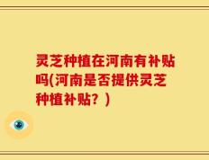 灵芝种植在河南有补贴吗(河南是否提供灵芝种植补贴？)