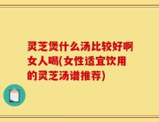 灵芝煲什么汤比较好啊女人喝(女性适宜饮用的灵芝汤谱推荐)