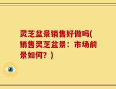 灵芝盆景销售好做吗(销售灵芝盆景：市场前景如何？)