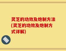 灵芝的功效及炮制方法(灵芝的功效及炮制方式详解)