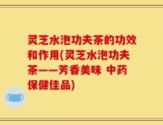 灵芝水泡功夫茶的功效和作用(灵芝水泡功夫茶——芳香美味 中药保健佳品)