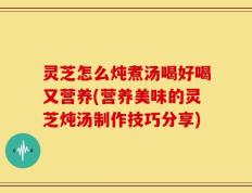 灵芝怎么炖煮汤喝好喝又营养(营养美味的灵芝炖汤制作技巧分享)
