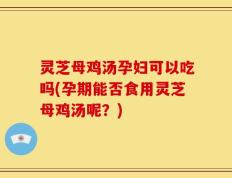 灵芝母鸡汤孕妇可以吃吗(孕期能否食用灵芝母鸡汤呢？)