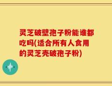 灵芝破壁孢子粉能谁都吃吗(适合所有人食用的灵芝壳破孢子粉)
