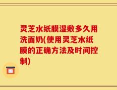 灵芝水纸膜湿敷多久用洗面奶(使用灵芝水纸膜的正确方法及时间控制)