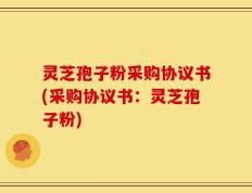 灵芝孢子粉采购协议书(采购协议书：灵芝孢子粉)