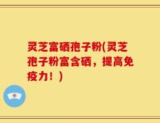 灵芝富硒孢子粉(灵芝孢子粉富含硒，提高免疫力！)