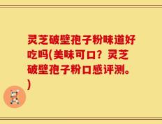 灵芝破壁孢子粉味道好吃吗(美味可口？灵芝破壁孢子粉口感评测。)