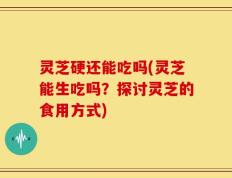 灵芝硬还能吃吗(灵芝能生吃吗？探讨灵芝的食用方式)