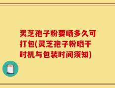 灵芝孢子粉要晒多久可打包(灵芝孢子粉晒干时机与包装时间须知)