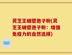 灵芝王破壁孢子粉(灵芝王破壁孢子粉：增强免疫力的自然选择)
