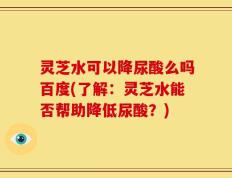 灵芝水可以降尿酸么吗百度(了解：灵芝水能否帮助降低尿酸？)
