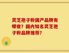 灵芝孢子粉国产品牌有哪些？国内知名灵芝孢子粉品牌推荐？