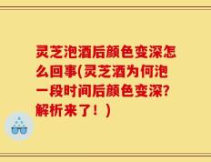灵芝泡酒后颜色变深怎么回事(灵芝酒为何泡一段时间后颜色变深？解析来了！)