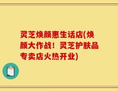 灵芝焕颜惠生话店(焕颜大作战！灵芝护肤品专卖店火热开业)