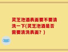 灵芝泡酒表面要不要清洗一下(灵芝泡酒是否需要清洗表面？)