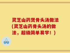 灵芝山药煲骨头汤做法(灵芝山药骨头汤的做法，超级简单易学！)