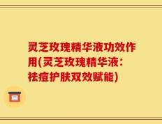 灵芝玫瑰精华液功效作用(灵芝玫瑰精华液：祛痘护肤双效赋能)