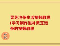 灵芝泡茶生活视频教程(学习制作滋补灵芝泡茶的视频教程