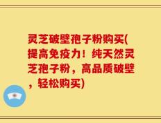 灵芝破壁孢子粉购买(提高免疫力！纯天然灵芝孢子粉，高品质破壁，轻松购买)