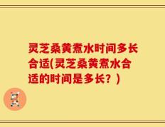 灵芝桑黄煮水时间多长合适(灵芝桑黄煮水合适的时间是多长？)