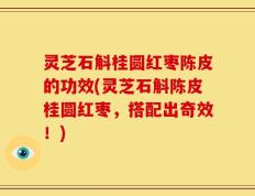 灵芝石斛桂圆红枣陈皮的功效(灵芝石斛陈皮桂圆红枣，搭配出奇效！)