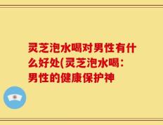 灵芝泡水喝对男性有什么好处(灵芝泡水喝：男性的健康保护神