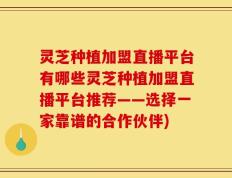 灵芝种植加盟直播平台有哪些灵芝种植加盟直播平台推荐——选择一家靠谱的合作伙伴)