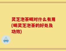 灵芝泡茶喝对什么有用(喝灵芝泡茶的好处及功效)