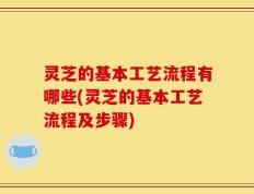 灵芝的基本工艺流程有哪些(灵芝的基本工艺流程及步骤)